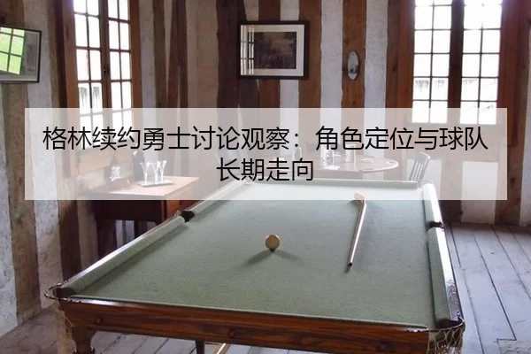 格林续约勇士讨论观察：角色定位与球队长期走向